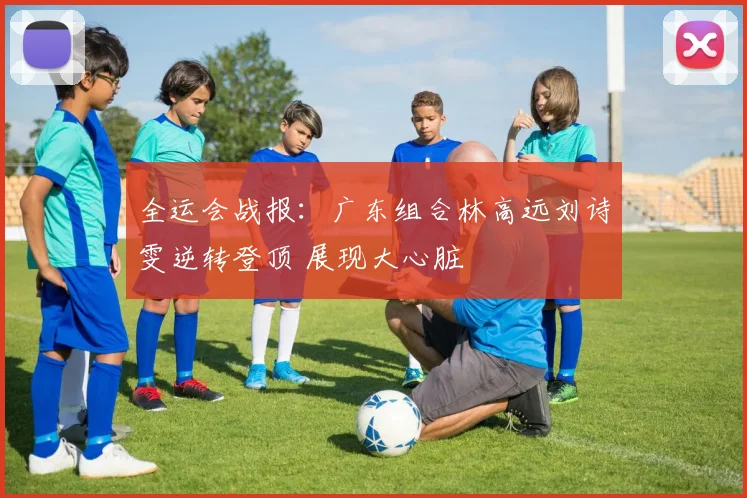全运会战报：广东组合林高远刘诗雯逆转登顶 展现大心脏