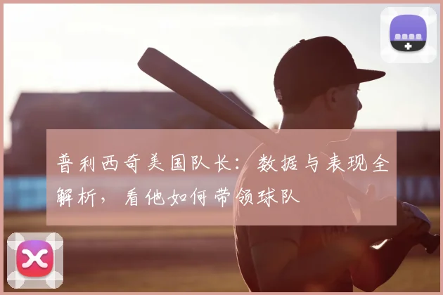 普利西奇美国队长：数据与表现全解析，看他如何带领球队