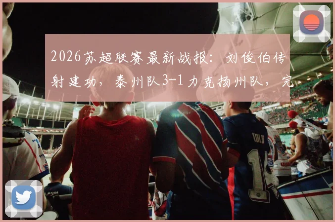 2026苏超联赛最新战报：刘俊伯传射建功，泰州队3-1力克扬州队，完整比赛回顾与技术统计