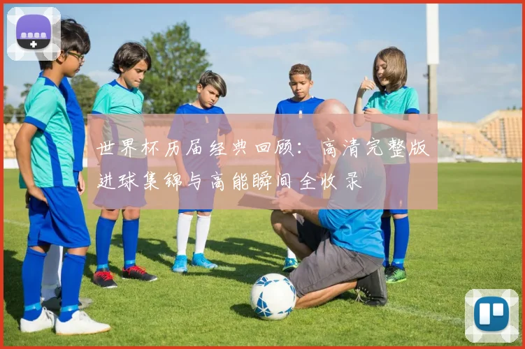 世界杯历届经典回顾：高清完整版进球集锦与高能瞬间全收录