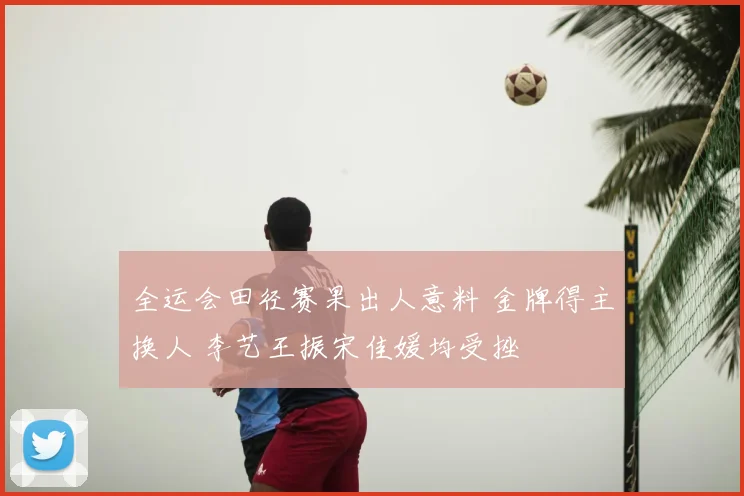 全运会田径赛果出人意料 金牌得主换人 李艺王振宋佳媛均受挫