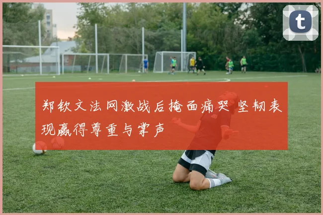郑钦文法网激战后掩面痛哭 坚韧表现赢得尊重与掌声