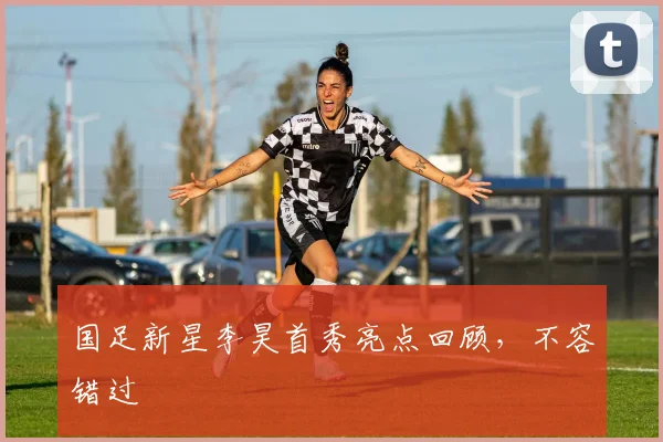 国足新星李昊首秀亮点回顾，不容错过