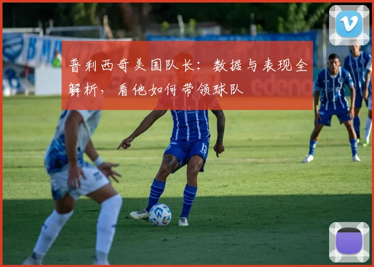 普利西奇美国队长:数据与表现全解析,看他如何带领球队