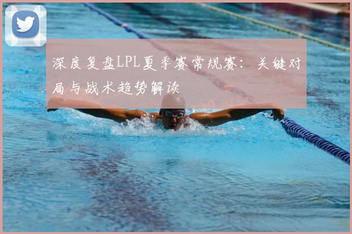 深度复盘LPL夏季赛常规赛：关键对局与战术趋势解读