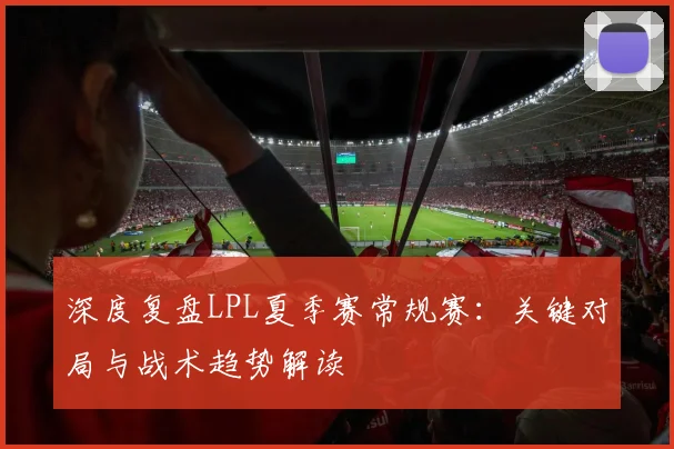 深度复盘LPL夏季赛常规赛：关键对局与战术趋势解读