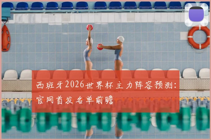 西班牙2026世界杯主力阵容预测：官网首发名单前瞻