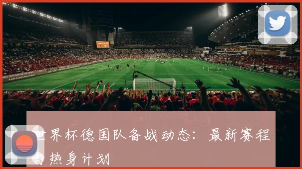 世界杯德国队备战动态：最新赛程与热身计划