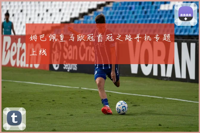 姆巴佩皇马欧冠首冠之路手机专题上线