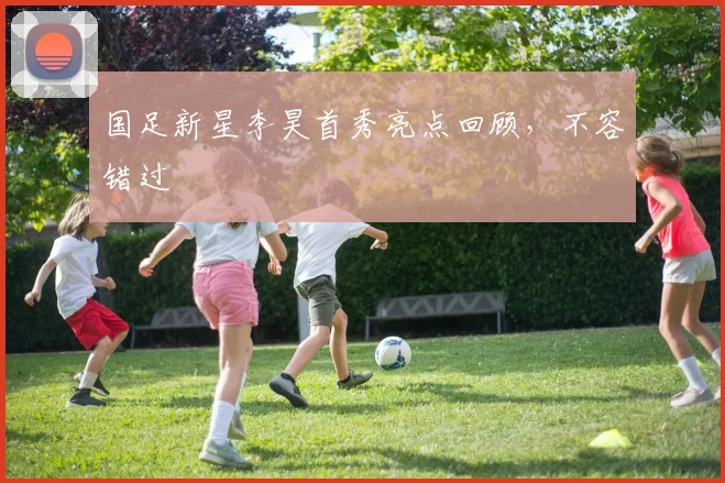 国足新星李昊首秀亮点回顾，不容错过